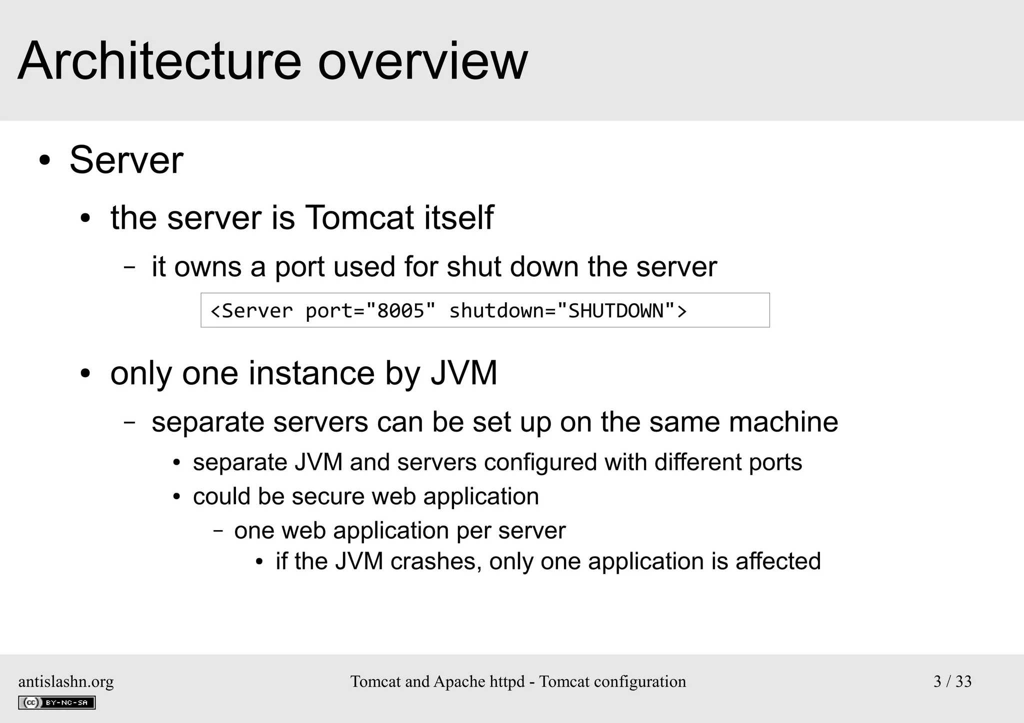 Architecture overview
●

Server
●

the server is Tomcat itself
–

it owns a port used for shut down the server
<Server port="8005" shutdown="SHUTDOWN">

●

only one instance by JVM
–

separate servers can be set up on the same machine
●
●

antislashn.org

separate JVM and servers configured with different ports
could be secure web application
– one web application per server
● if the JVM crashes, only one application is affected

Tomcat and Apache httpd - Tomcat configuration

3 / 33

 