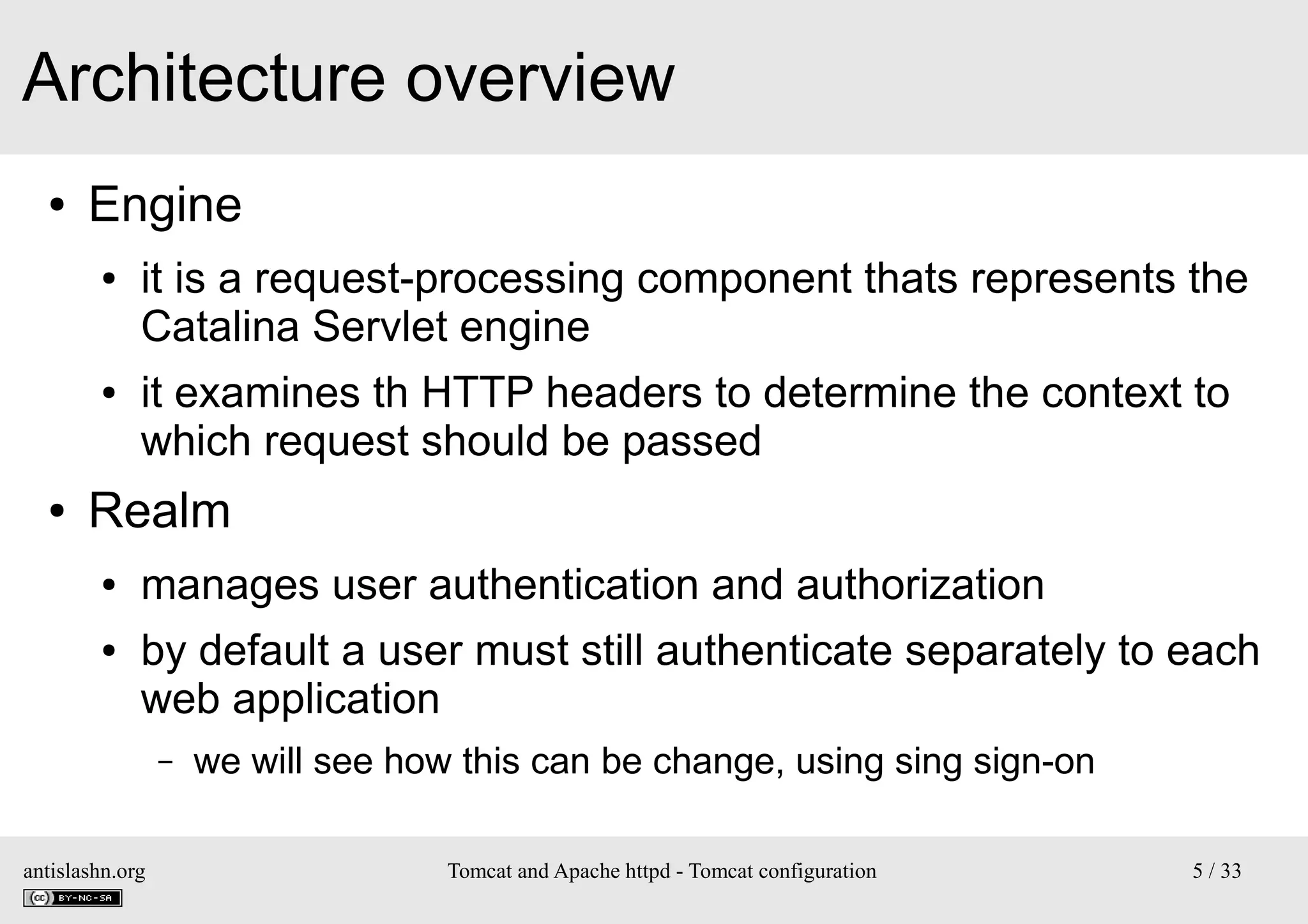Architecture overview
●

Engine
●

●

●

it is a request-processing component thats represents the
Catalina Servlet engine
it examines th HTTP headers to determine the context to
which request should be passed

Realm
●
●

manages user authentication and authorization
by default a user must still authenticate separately to each
web application
–

antislashn.org

we will see how this can be change, using sing sign-on
Tomcat and Apache httpd - Tomcat configuration

5 / 33

 