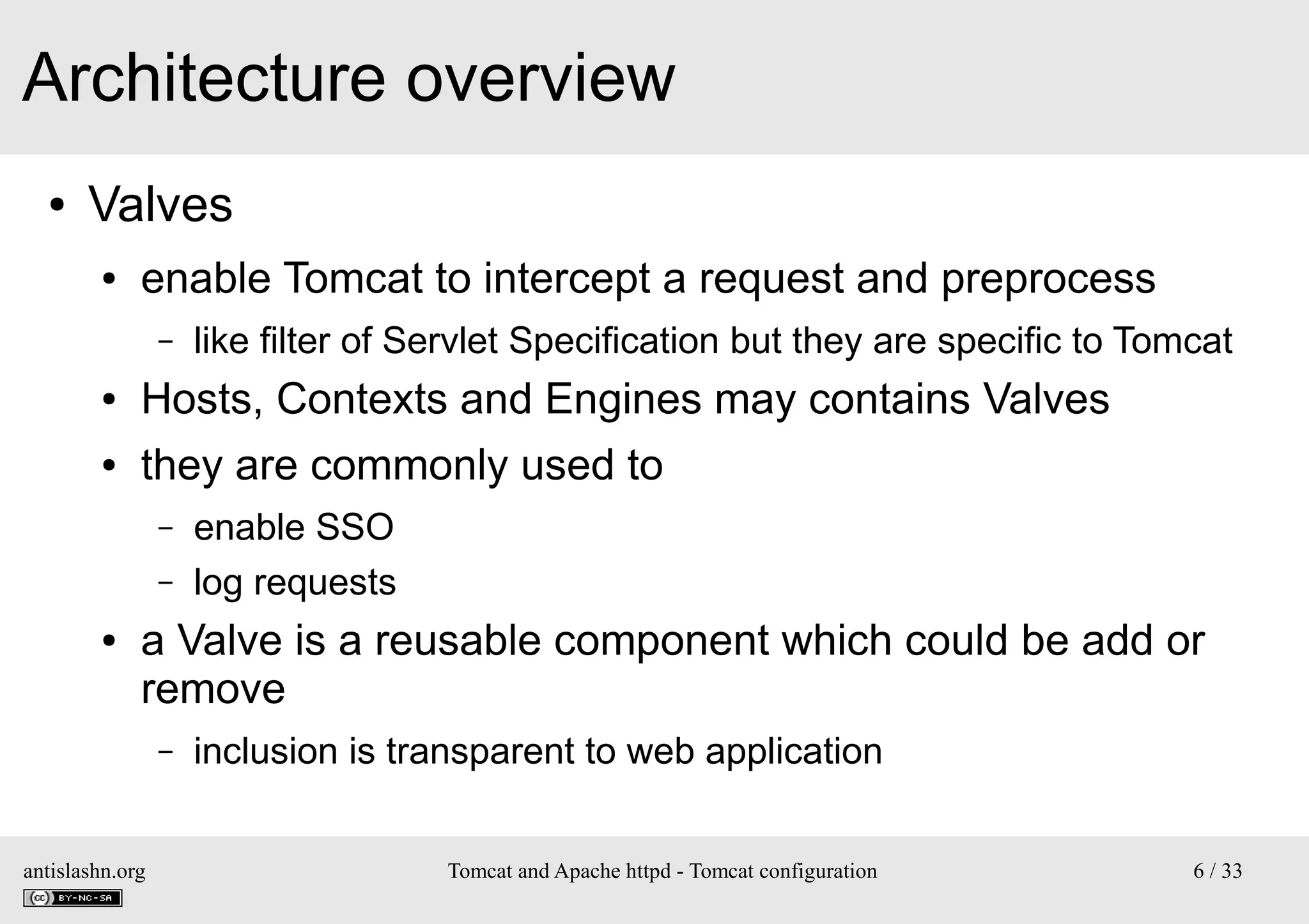Architecture overview
●

Valves
●

enable Tomcat to intercept a request and preprocess
–

like filter of Servlet Specification but they are specific to Tomcat

●

Hosts, Contexts and Engines may contains Valves

●

they are commonly used to
–
–

●

enable SSO
log requests

a Valve is a reusable component which could be add or
remove
–

antislashn.org

inclusion is transparent to web application
Tomcat and Apache httpd - Tomcat configuration

6 / 33

 