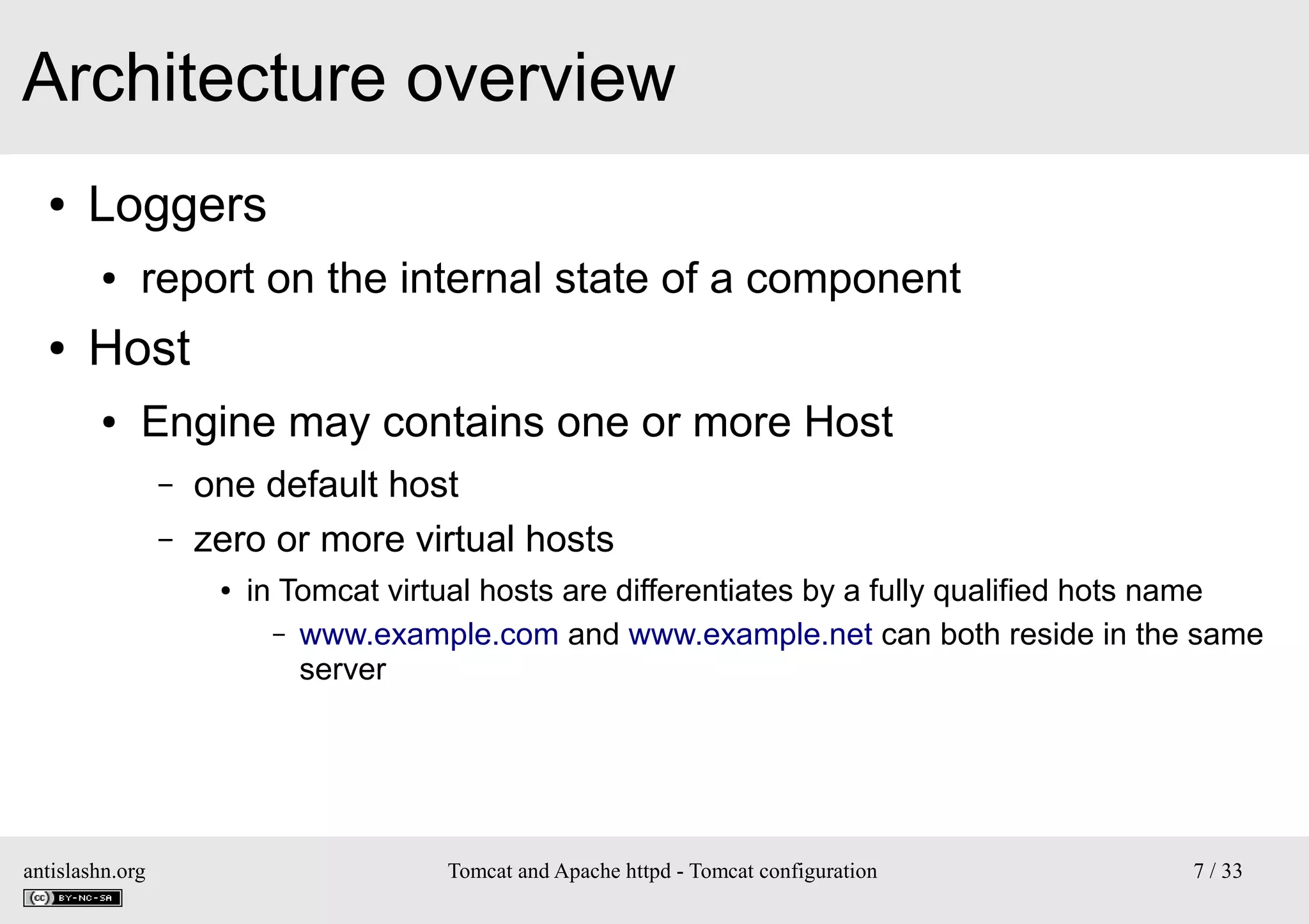 Architecture overview
●

Loggers
●

●

report on the internal state of a component

Host
●

Engine may contains one or more Host
–
–

one default host
zero or more virtual hosts
●

antislashn.org

in Tomcat virtual hosts are differentiates by a fully qualified hots name
– www.example.com and www.example.net can both reside in the same
server

Tomcat and Apache httpd - Tomcat configuration

7 / 33

 