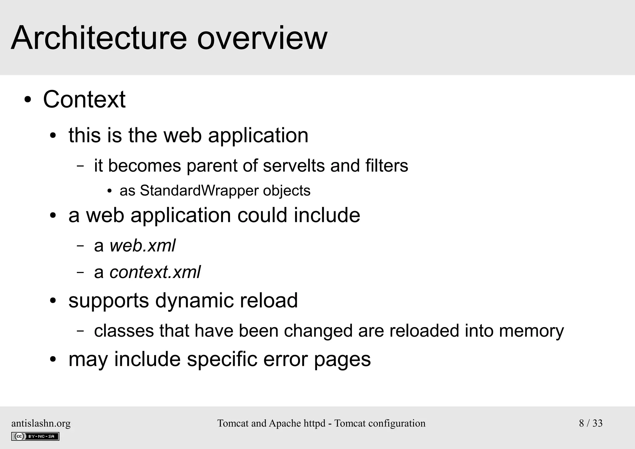 Architecture overview
●

Context
●

this is the web application
–

it becomes parent of servelts and filters
●

●

a web application could include
–
–

●

a web.xml
a context.xml

supports dynamic reload
–

●

as StandardWrapper objects

classes that have been changed are reloaded into memory

may include specific error pages

antislashn.org

Tomcat and Apache httpd - Tomcat configuration

8 / 33

 