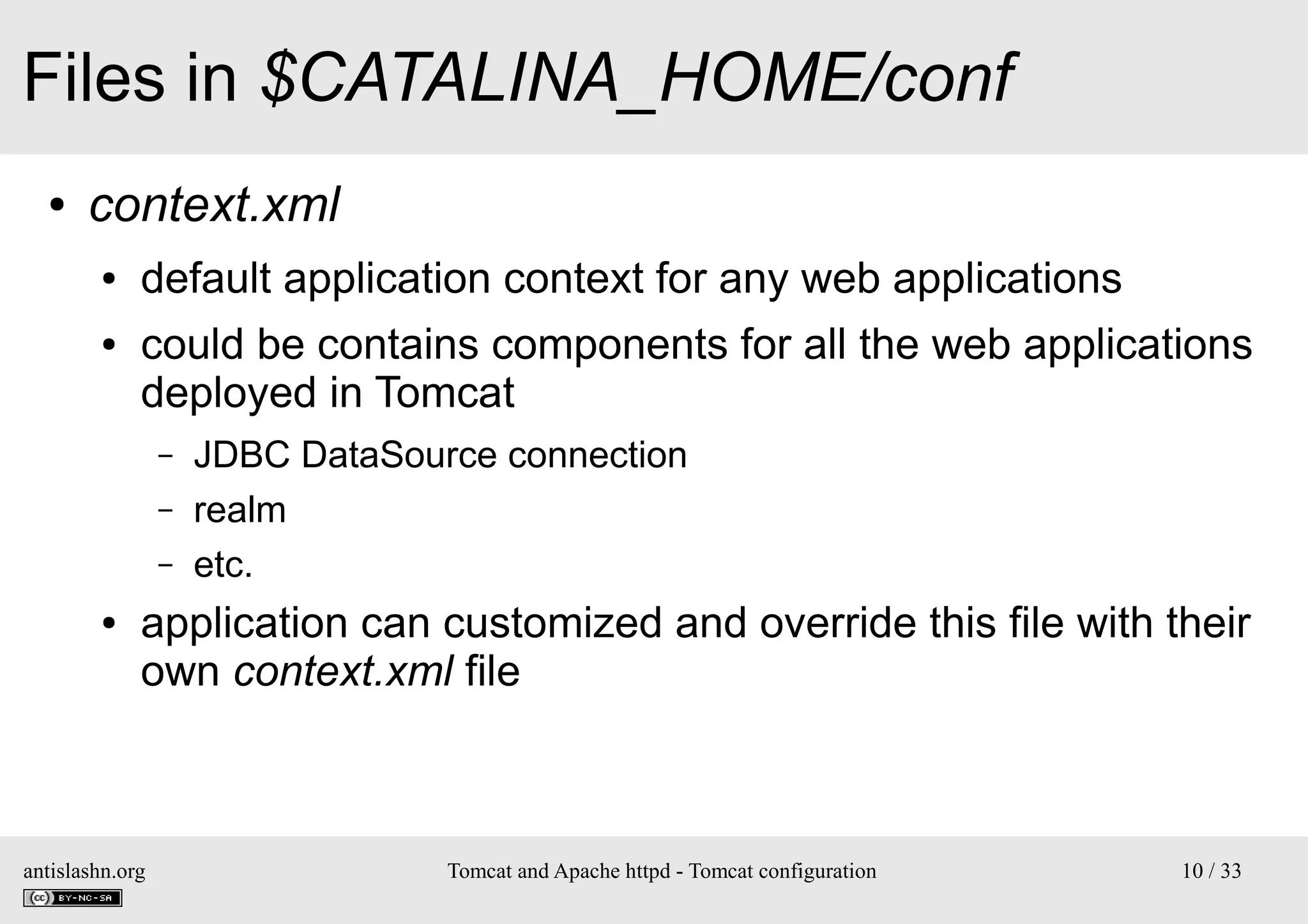 Files in $CATALINA_HOME/conf
●

context.xml
●
●

default application context for any web applications
could be contains components for all the web applications
deployed in Tomcat
–
–
–

●

JDBC DataSource connection
realm
etc.

application can customized and override this file with their
own context.xml file

antislashn.org

Tomcat and Apache httpd - Tomcat configuration

10 / 33

 
