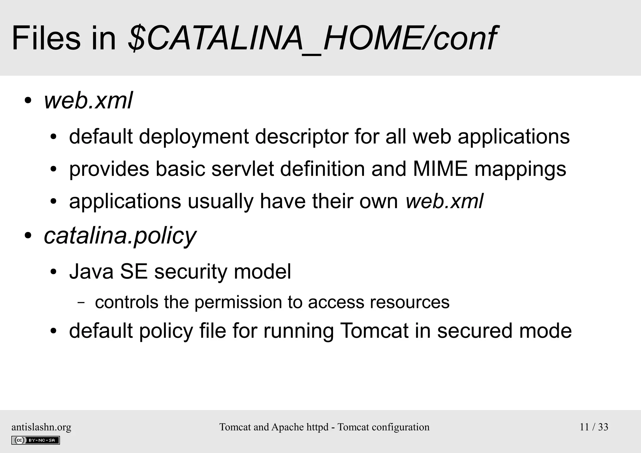Files in $CATALINA_HOME/conf
●

web.xml
●
●

provides basic servlet definition and MIME mappings

●

●

default deployment descriptor for all web applications
applications usually have their own web.xml

catalina.policy
●

Java SE security model
–

●

controls the permission to access resources

default policy file for running Tomcat in secured mode

antislashn.org

Tomcat and Apache httpd - Tomcat configuration

11 / 33

 