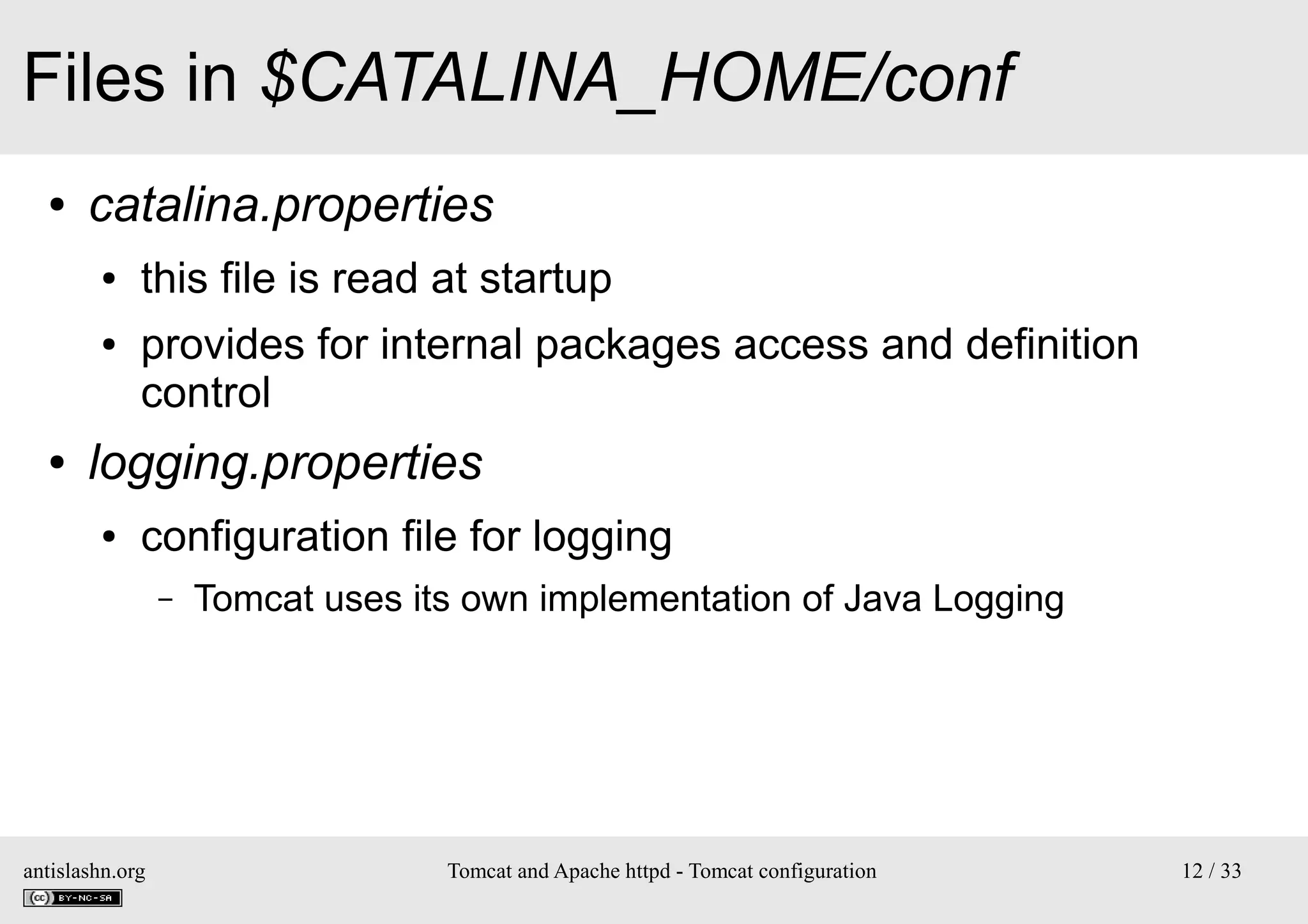 Files in $CATALINA_HOME/conf
●

catalina.properties
●
●

●

this file is read at startup
provides for internal packages access and definition
control

logging.properties
●

configuration file for logging
–

antislashn.org

Tomcat uses its own implementation of Java Logging

Tomcat and Apache httpd - Tomcat configuration

12 / 33

 