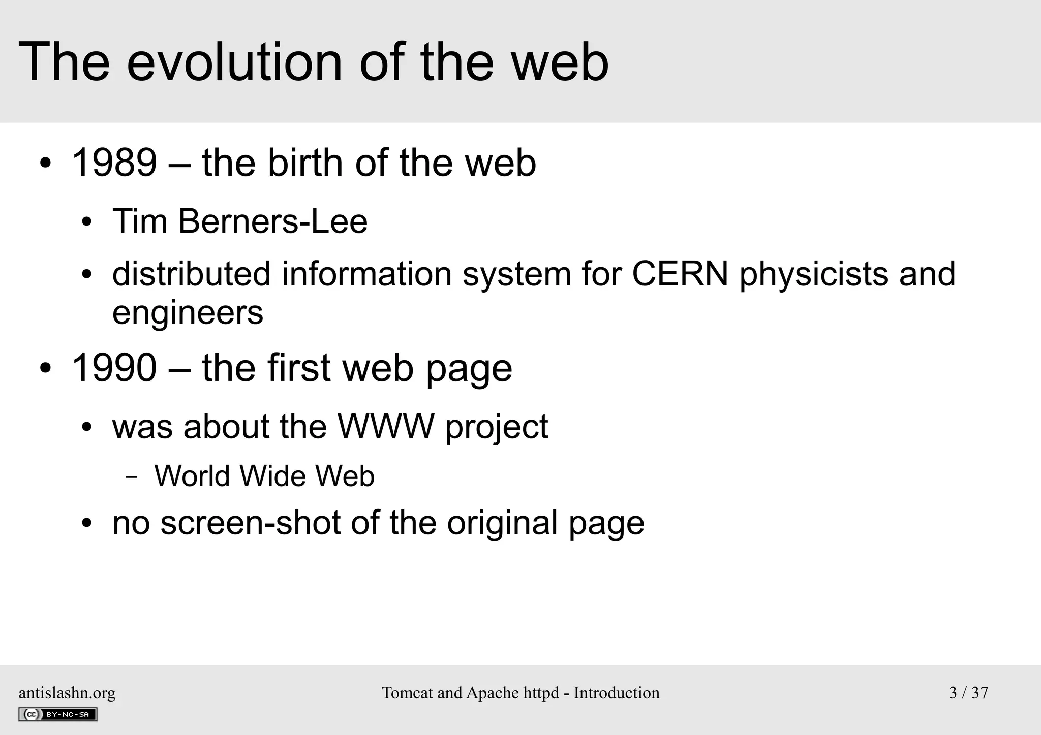 The evolution of the web
●

1989 – the birth of the web
●
●

●

Tim Berners-Lee
distributed information system for CERN physicists and
engineers

1990 – the first web page
●

was about the WWW project
–

●

World Wide Web

no screen-shot of the original page

antislashn.org

Tomcat and Apache httpd - Introduction

3 / 37

 