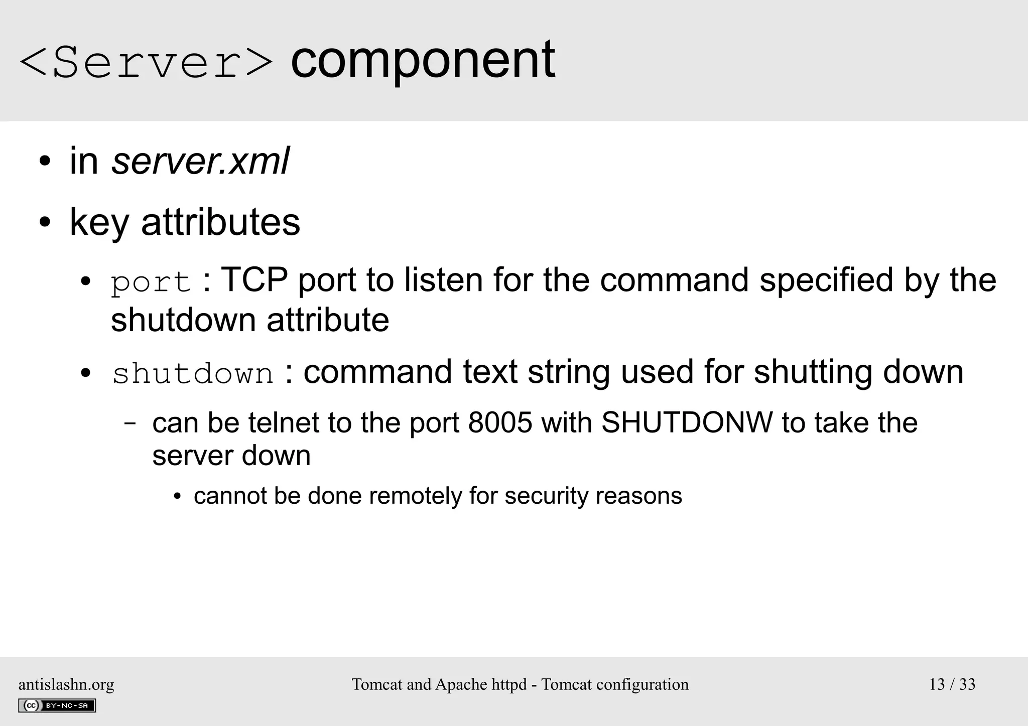 <Server> component
●

in server.xml

●

key attributes
●

●

port : TCP port to listen for the command specified by the
shutdown attribute
shutdown : command text string used for shutting down
–

can be telnet to the port 8005 with SHUTDONW to take the
server down
●

antislashn.org

cannot be done remotely for security reasons

Tomcat and Apache httpd - Tomcat configuration

13 / 33

 