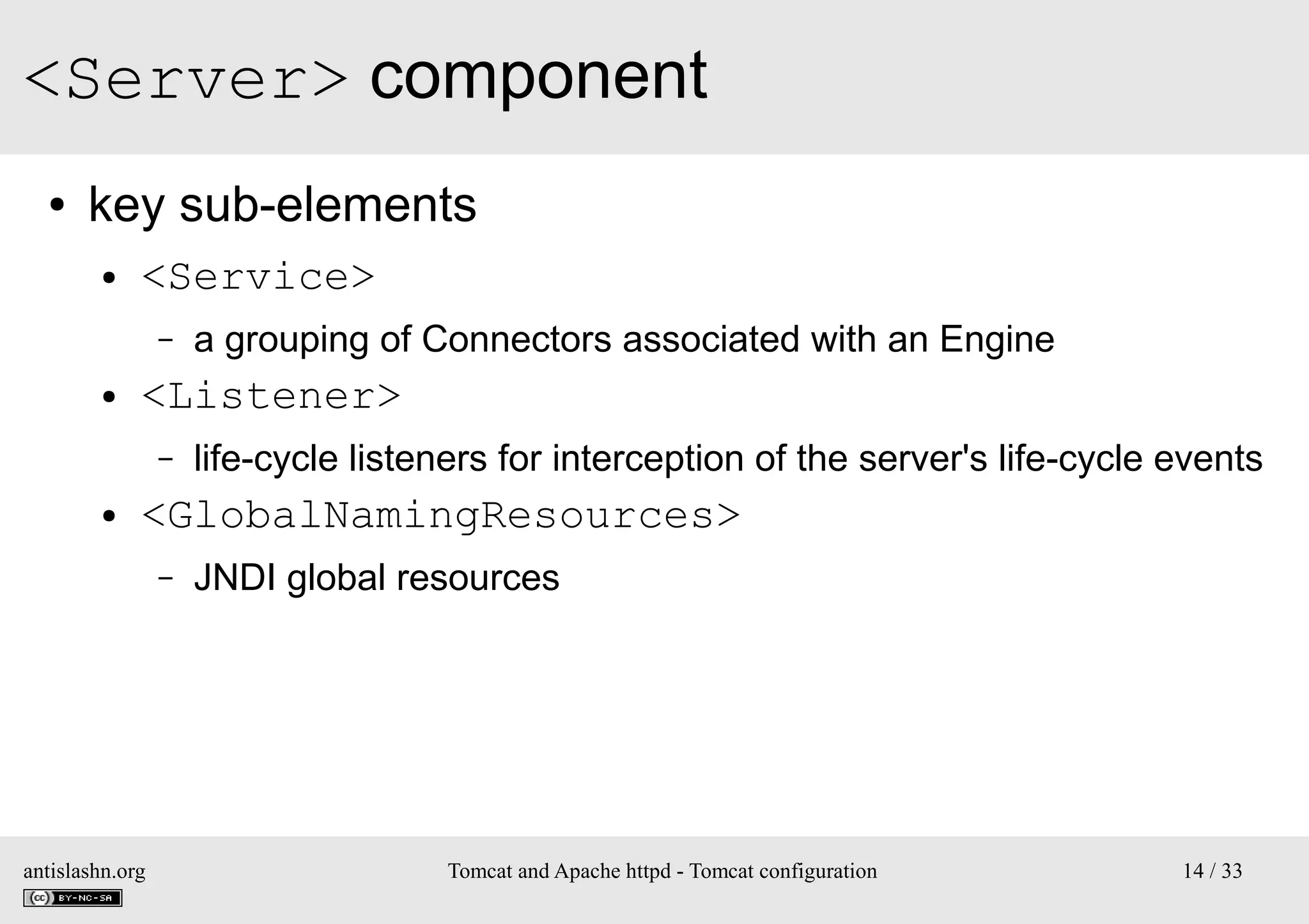 <Server> component
●

key sub-elements
●

<Service>
–

●

<Listener>
–

●

a grouping of Connectors associated with an Engine
life-cycle listeners for interception of the server's life-cycle events

<GlobalNamingResources>
–

antislashn.org

JNDI global resources

Tomcat and Apache httpd - Tomcat configuration

14 / 33

 