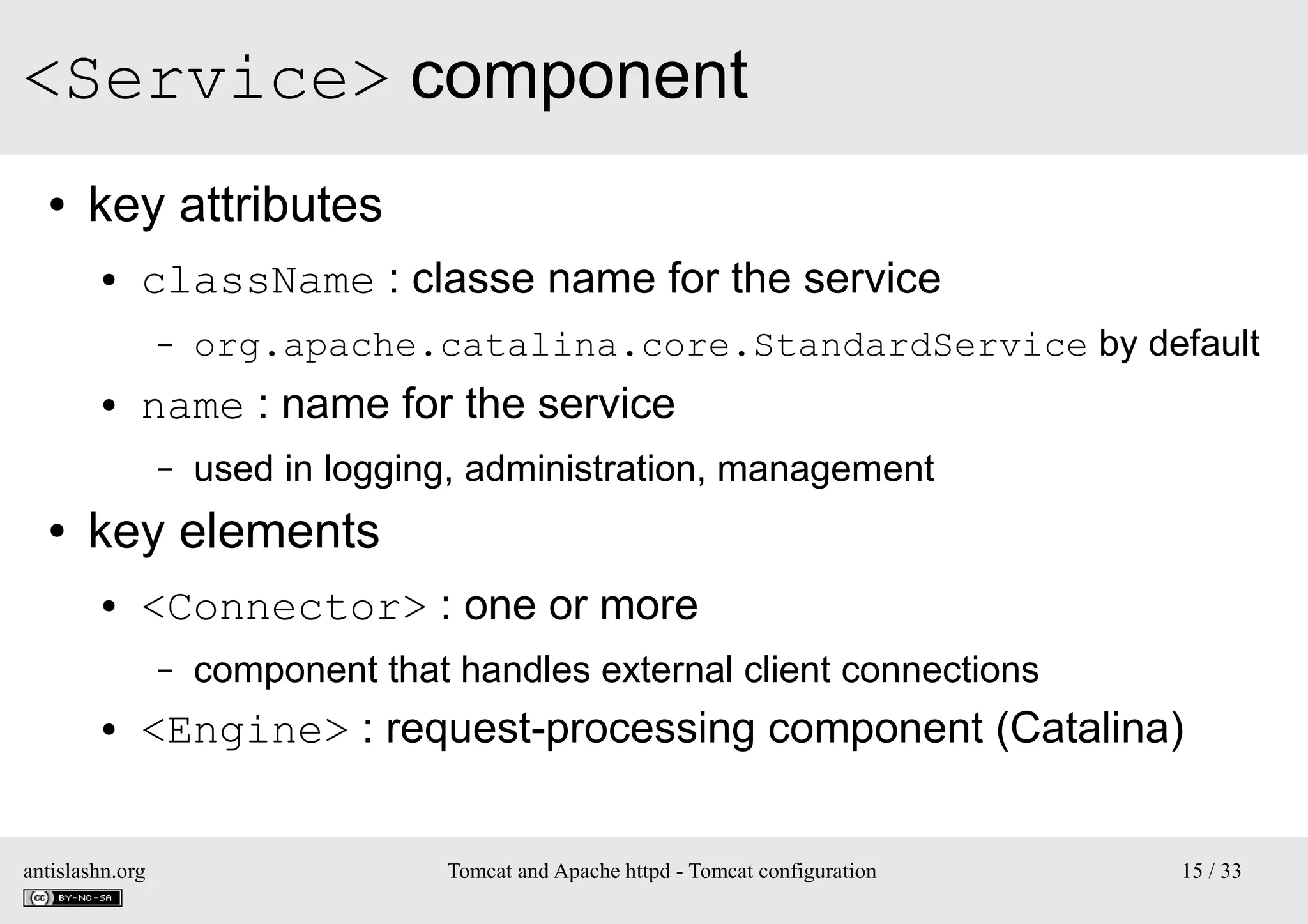 <Service> component
●

key attributes
●

className : classe name for the service
–

●

name : name for the service
–

●

org.apache.catalina.core.StandardService by default
used in logging, administration, management

key elements
●

<Connector> : one or more
–

●

component that handles external client connections

<Engine> : request-processing component (Catalina)

antislashn.org

Tomcat and Apache httpd - Tomcat configuration

15 / 33

 