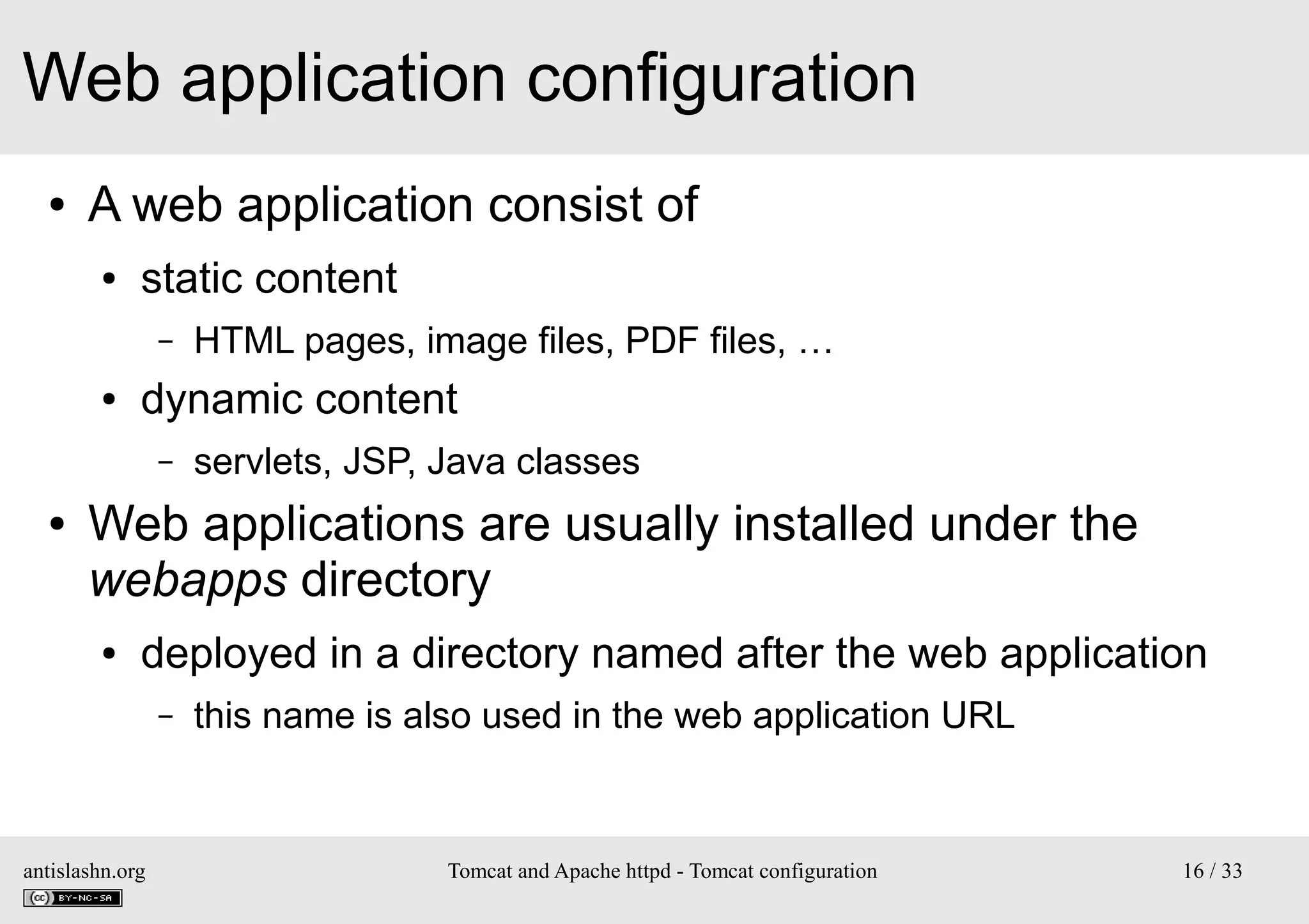 Web application configuration
●

A web application consist of
●

static content
–

●

dynamic content
–

●

HTML pages, image files, PDF files, …
servlets, JSP, Java classes

Web applications are usually installed under the
webapps directory
●

deployed in a directory named after the web application
–

antislashn.org

this name is also used in the web application URL

Tomcat and Apache httpd - Tomcat configuration

16 / 33

 