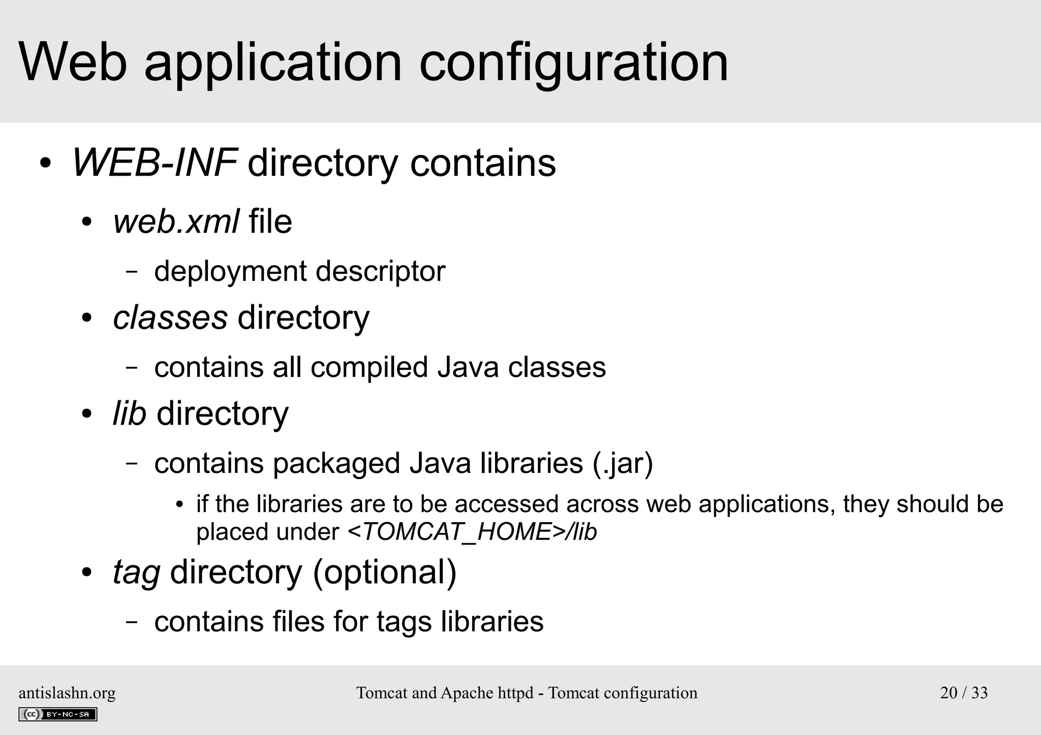 Web application configuration
●

WEB-INF directory contains
●

web.xml file
–

●

classes directory
–

●

deployment descriptor
contains all compiled Java classes

lib directory
–

contains packaged Java libraries (.jar)
●

●

if the libraries are to be accessed across web applications, they should be
placed under <TOMCAT_HOME>/lib

tag directory (optional)
–

antislashn.org

contains files for tags libraries
Tomcat and Apache httpd - Tomcat configuration

20 / 33

 