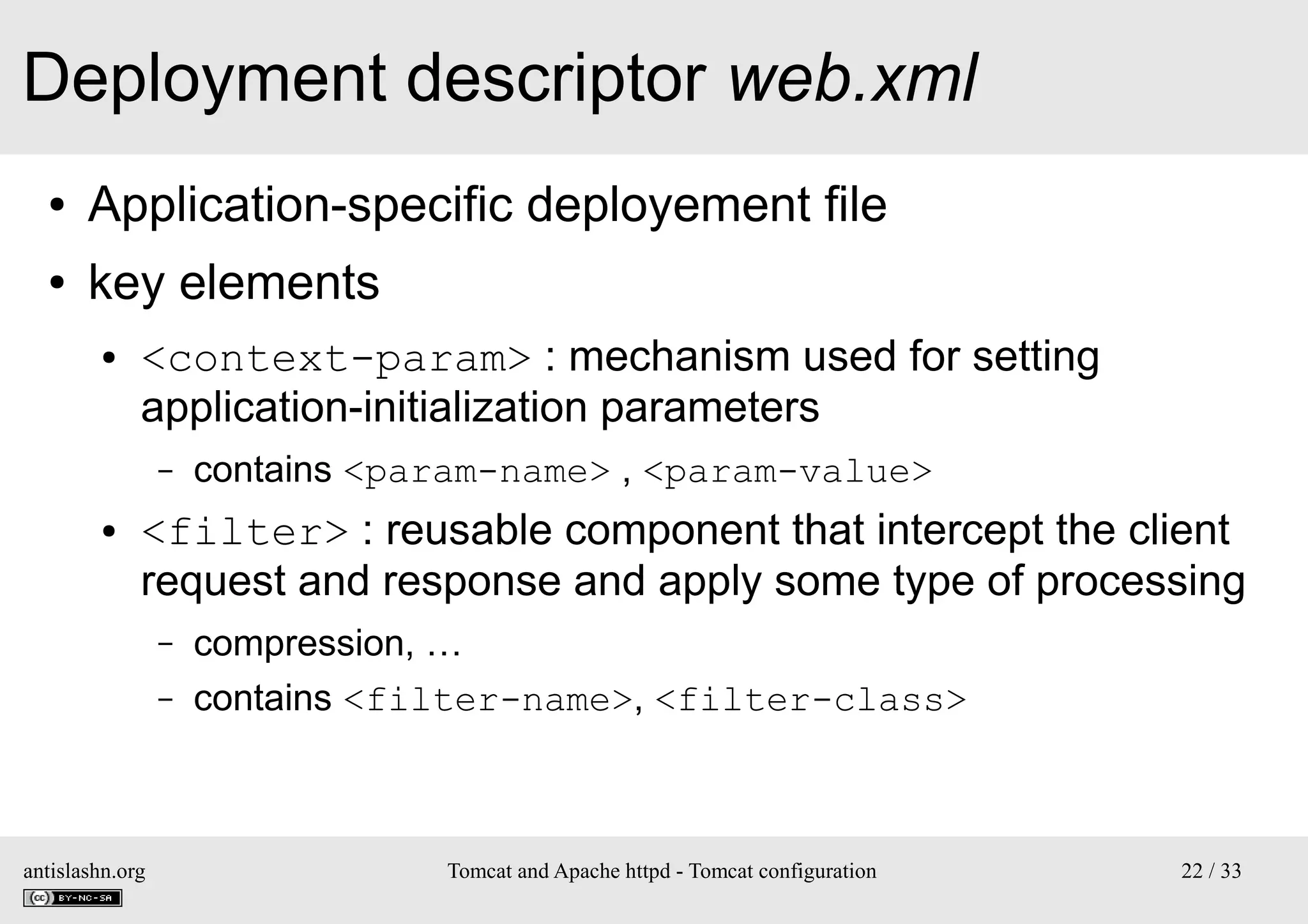 Deployment descriptor web.xml
●

Application-specific deployement file

●

key elements
●

<context-param> : mechanism used for setting
application-initialization parameters
–

●

contains <param-name> , <param-value>

<filter> : reusable component that intercept the client
request and response and apply some type of processing
–
–

antislashn.org

compression, …
contains <filter-name>, <filter-class>

Tomcat and Apache httpd - Tomcat configuration

22 / 33

 