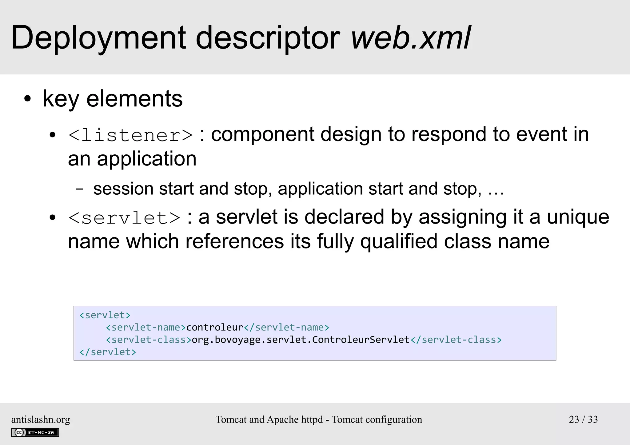 Deployment descriptor web.xml
●

key elements
●

<listener> : component design to respond to event in
an application
–

●

session start and stop, application start and stop, …

<servlet> : a servlet is declared by assigning it a unique
name which references its fully qualified class name

<servlet>
<servlet-name>controleur</servlet-name>
<servlet-class>org.bovoyage.servlet.ControleurServlet</servlet-class>
</servlet>

antislashn.org

Tomcat and Apache httpd - Tomcat configuration

23 / 33

 