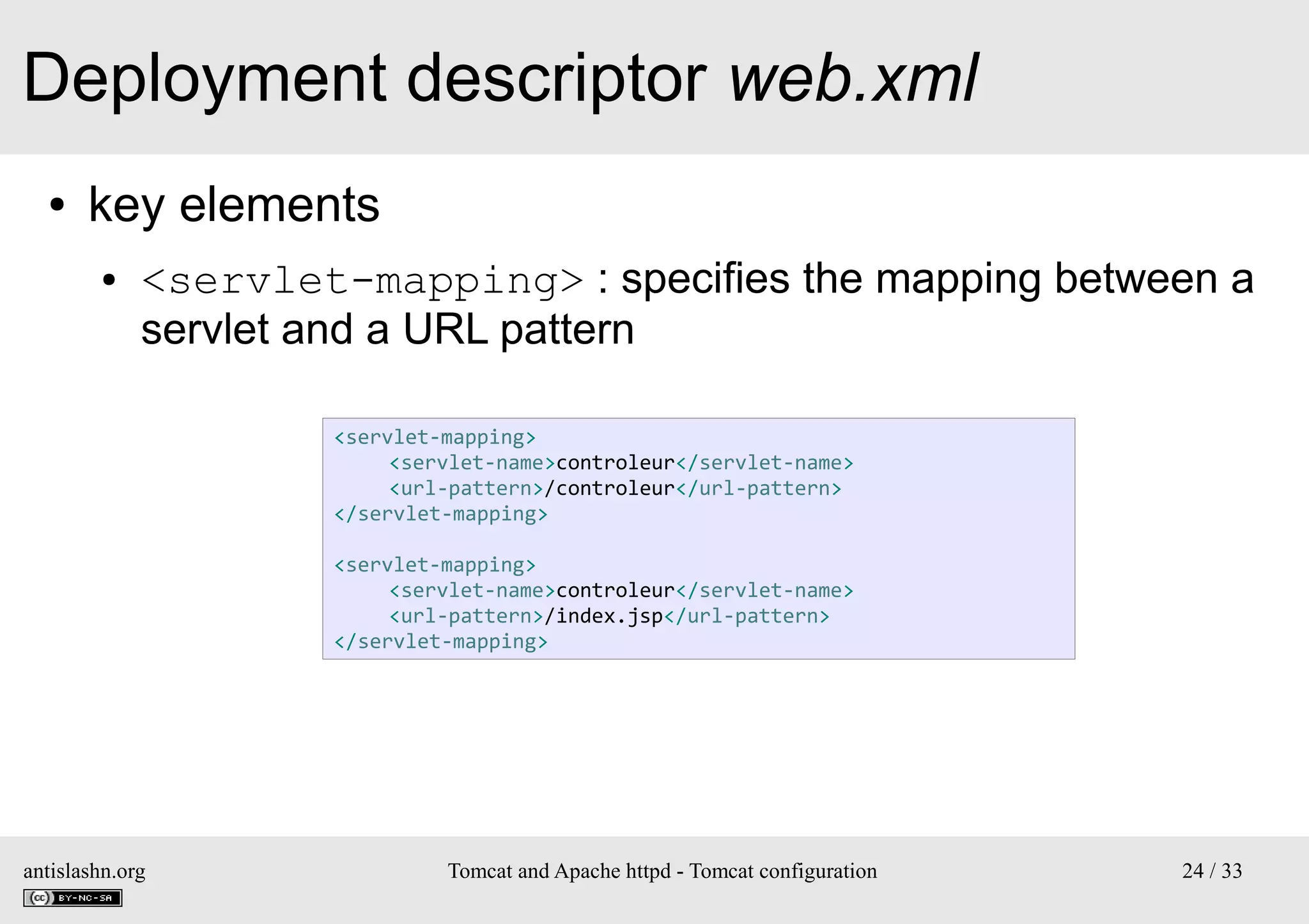 Deployment descriptor web.xml
●

key elements
●

<servlet-mapping> : specifies the mapping between a
servlet and a URL pattern
<servlet-mapping>
<servlet-name>controleur</servlet-name>
<url-pattern>/controleur</url-pattern>
</servlet-mapping>
<servlet-mapping>
<servlet-name>controleur</servlet-name>
<url-pattern>/index.jsp</url-pattern>
</servlet-mapping>

antislashn.org

Tomcat and Apache httpd - Tomcat configuration

24 / 33

 