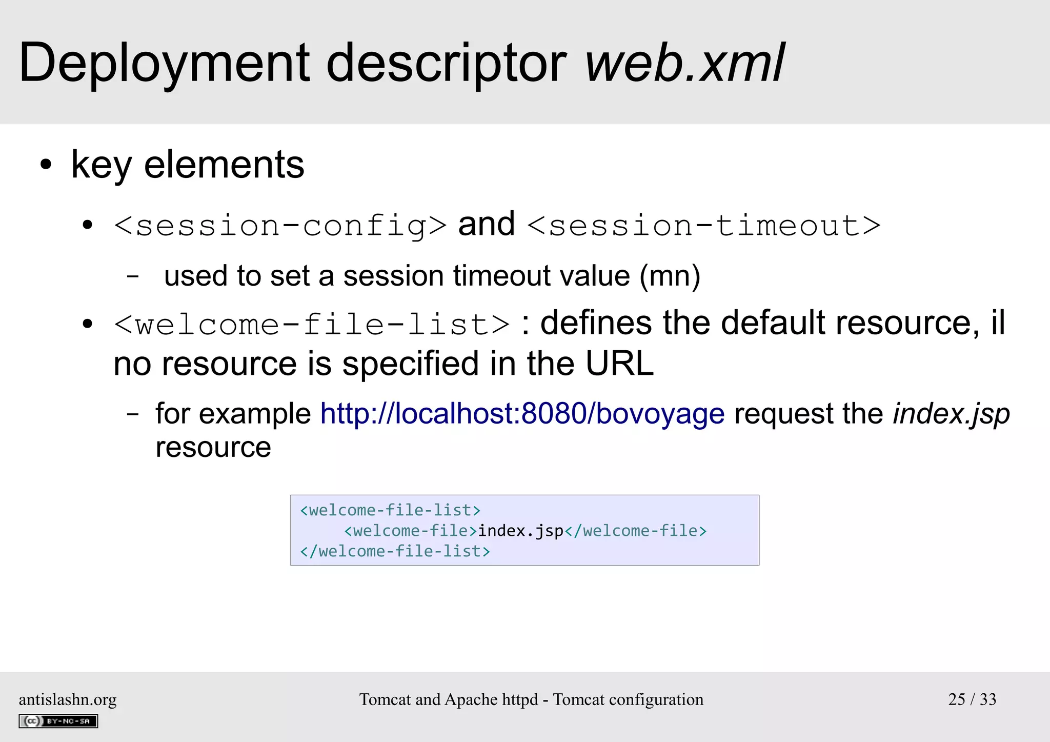 Deployment descriptor web.xml
●

key elements
●

<session-config> and <session-timeout>
–

●

used to set a session timeout value (mn)

<welcome-file-list> : defines the default resource, il
no resource is specified in the URL
–

for example http://localhost:8080/bovoyage request the index.jsp
resource
<welcome-file-list>
<welcome-file>index.jsp</welcome-file>
</welcome-file-list>

antislashn.org

Tomcat and Apache httpd - Tomcat configuration

25 / 33

 
