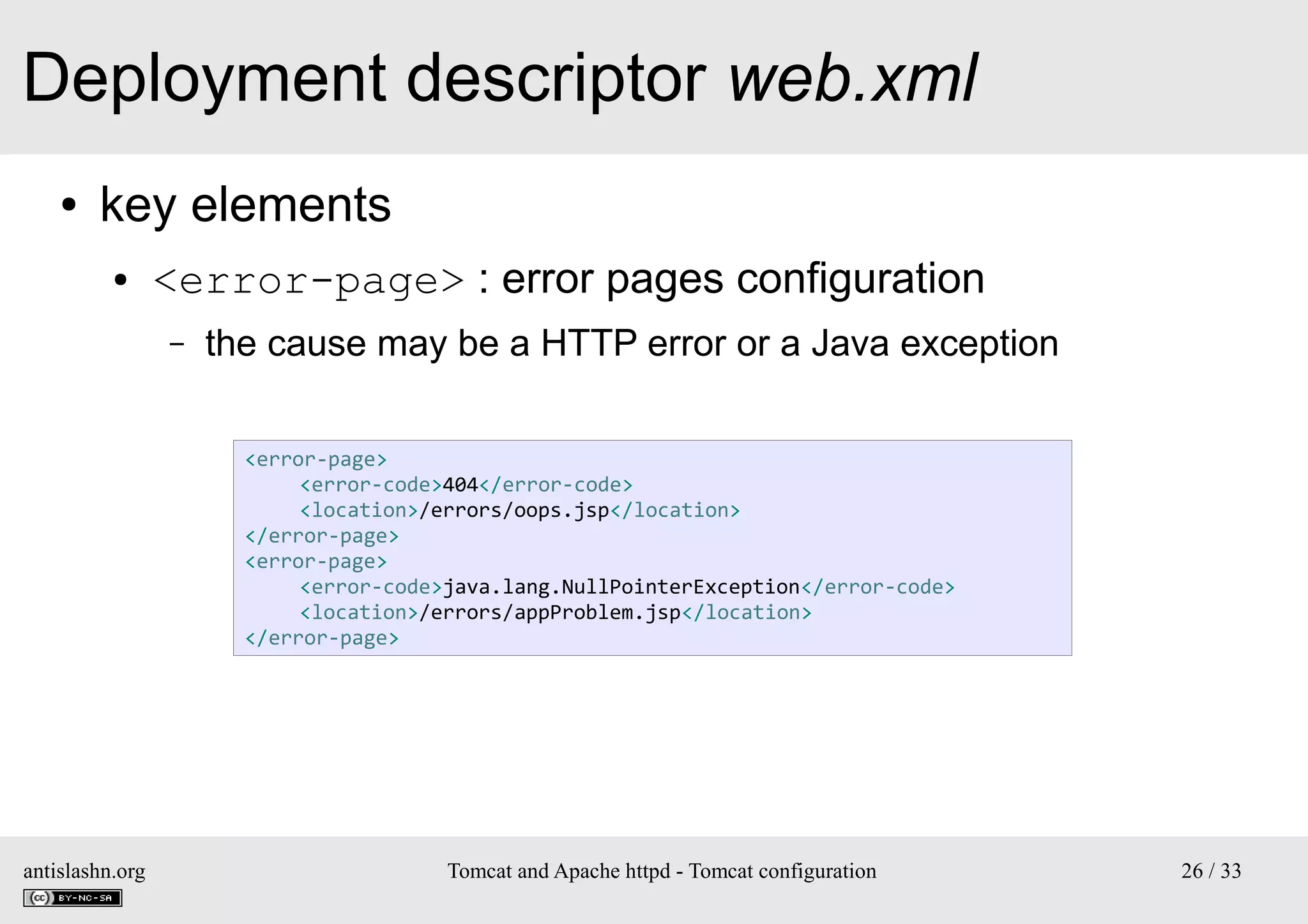 Deployment descriptor web.xml
●

key elements
●

<error-page> : error pages configuration
–

the cause may be a HTTP error or a Java exception
<error-page>
<error-code>404</error-code>
<location>/errors/oops.jsp</location>
</error-page>
<error-page>
<error-code>java.lang.NullPointerException</error-code>
<location>/errors/appProblem.jsp</location>
</error-page>

antislashn.org

Tomcat and Apache httpd - Tomcat configuration

26 / 33

 