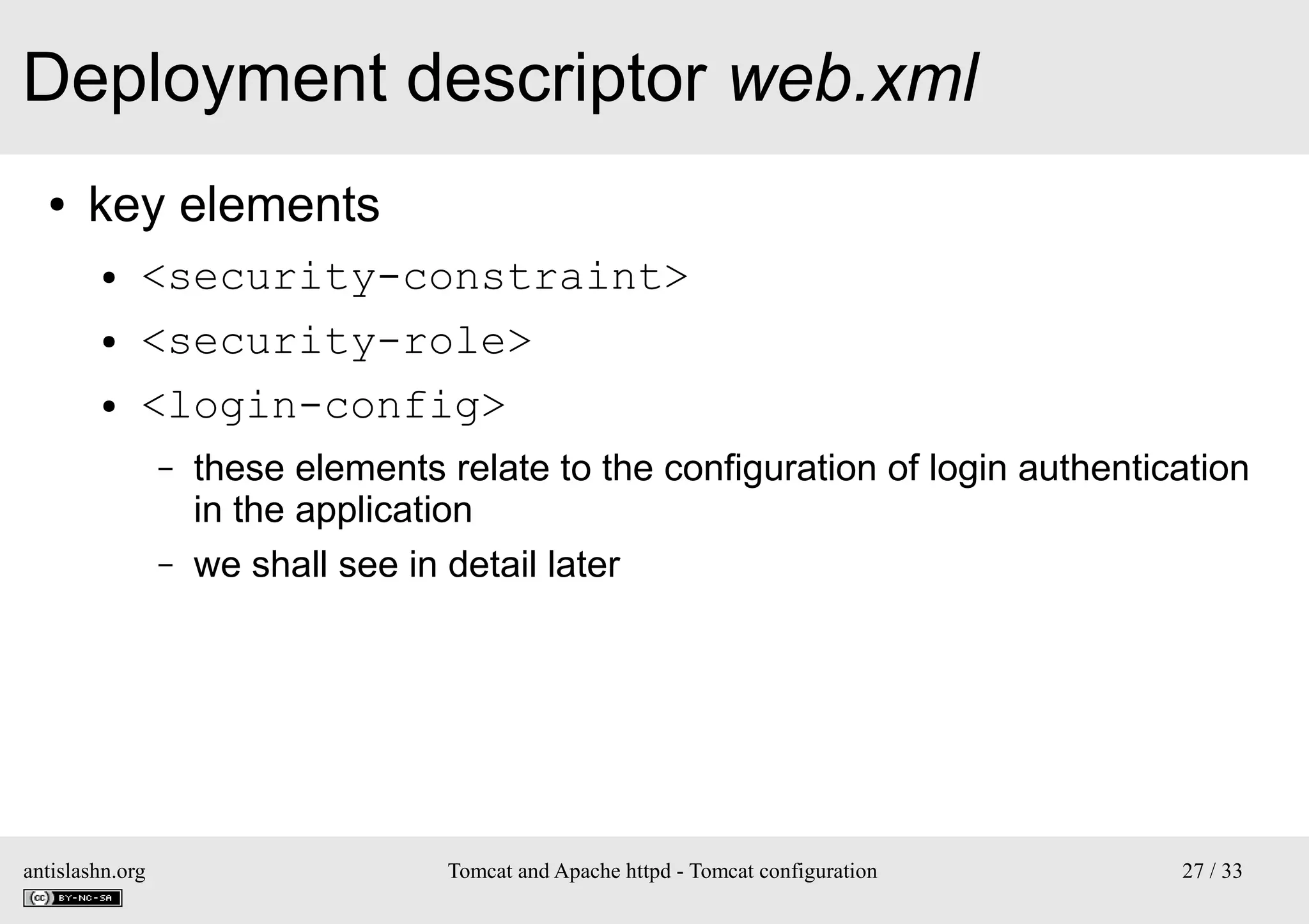 Deployment descriptor web.xml
●

key elements
●
●
●

<security-constraint>
<security-role>
<login-config>
–
–

antislashn.org

these elements relate to the configuration of login authentication
in the application
we shall see in detail later

Tomcat and Apache httpd - Tomcat configuration

27 / 33

 