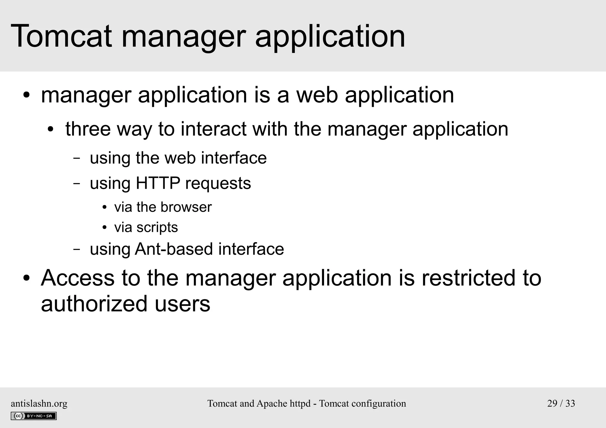 Tomcat manager application
●

manager application is a web application
●

three way to interact with the manager application
–
–

using the web interface
using HTTP requests
●
●

–
●

via the browser
via scripts

using Ant-based interface

Access to the manager application is restricted to
authorized users

antislashn.org

Tomcat and Apache httpd - Tomcat configuration

29 / 33

 