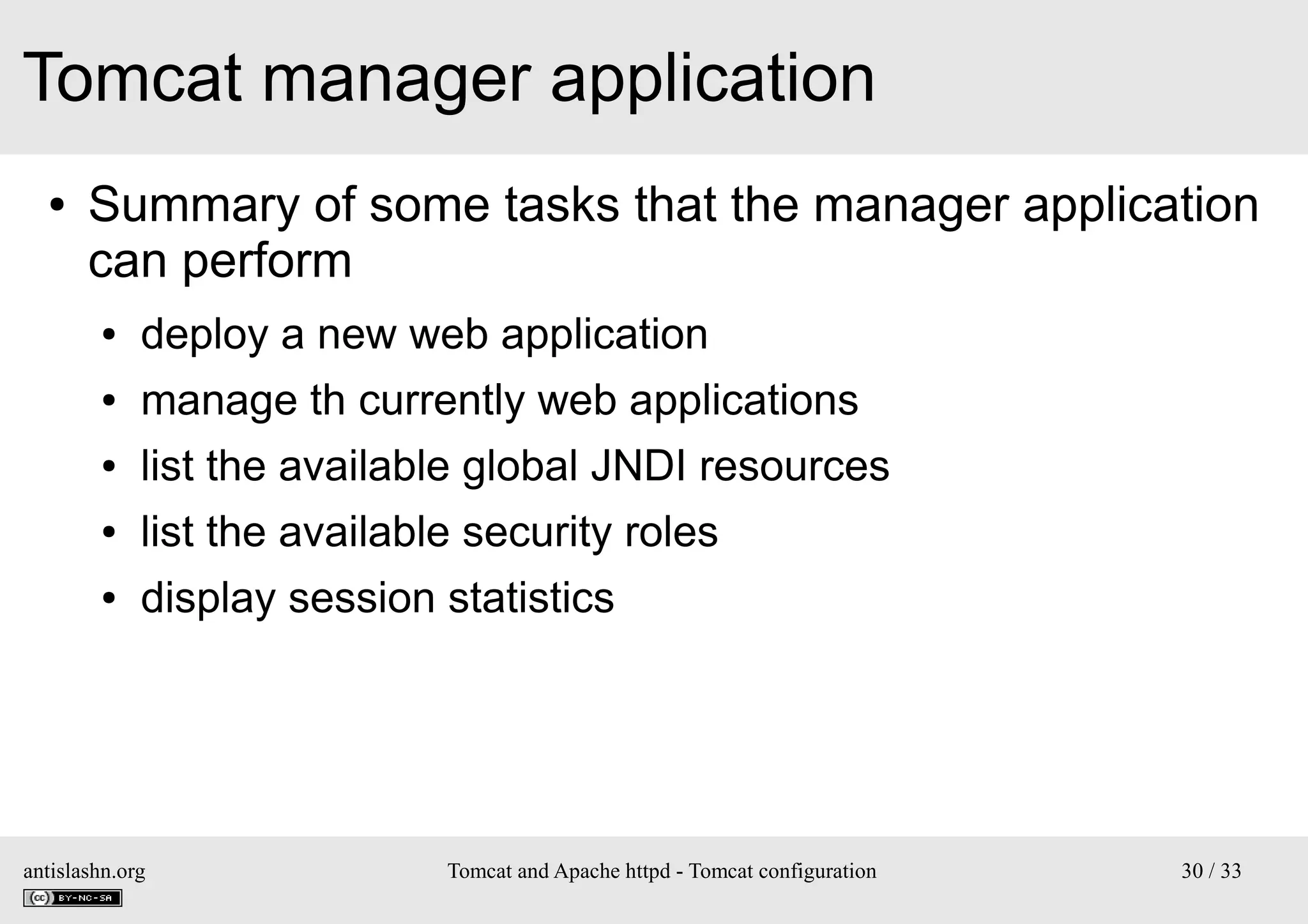 Tomcat manager application
●

Summary of some tasks that the manager application
can perform
●

deploy a new web application

●

manage th currently web applications

●

list the available global JNDI resources

●

list the available security roles

●

display session statistics

antislashn.org

Tomcat and Apache httpd - Tomcat configuration

30 / 33

 