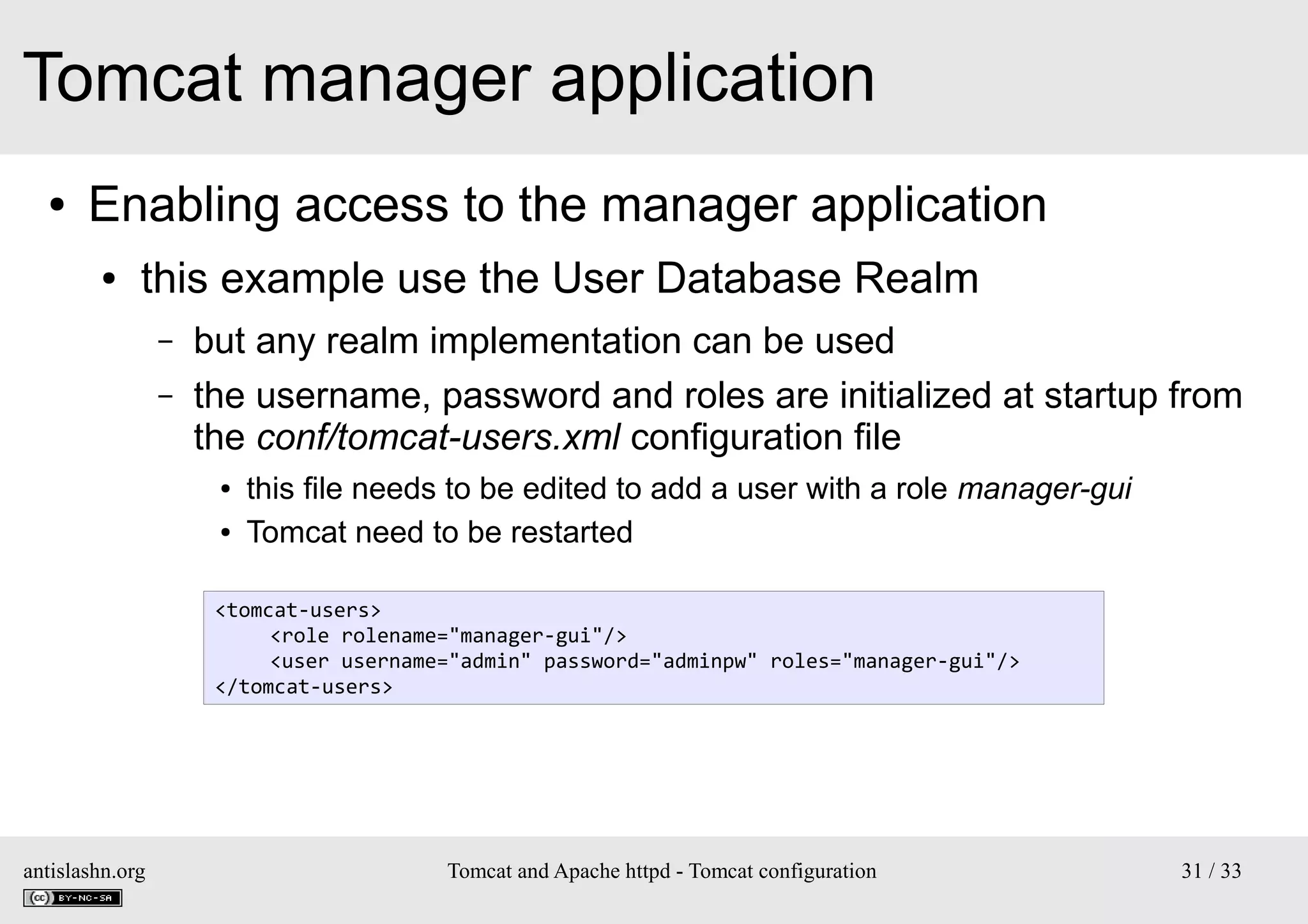 Tomcat manager application
●

Enabling access to the manager application
●

this example use the User Database Realm
–
–

but any realm implementation can be used
the username, password and roles are initialized at startup from
the conf/tomcat-users.xml configuration file
●
●

this file needs to be edited to add a user with a role manager-gui
Tomcat need to be restarted

<tomcat-users>
<role rolename="manager-gui"/>
<user username="admin" password="adminpw" roles="manager-gui"/>
</tomcat-users>

antislashn.org

Tomcat and Apache httpd - Tomcat configuration

31 / 33

 