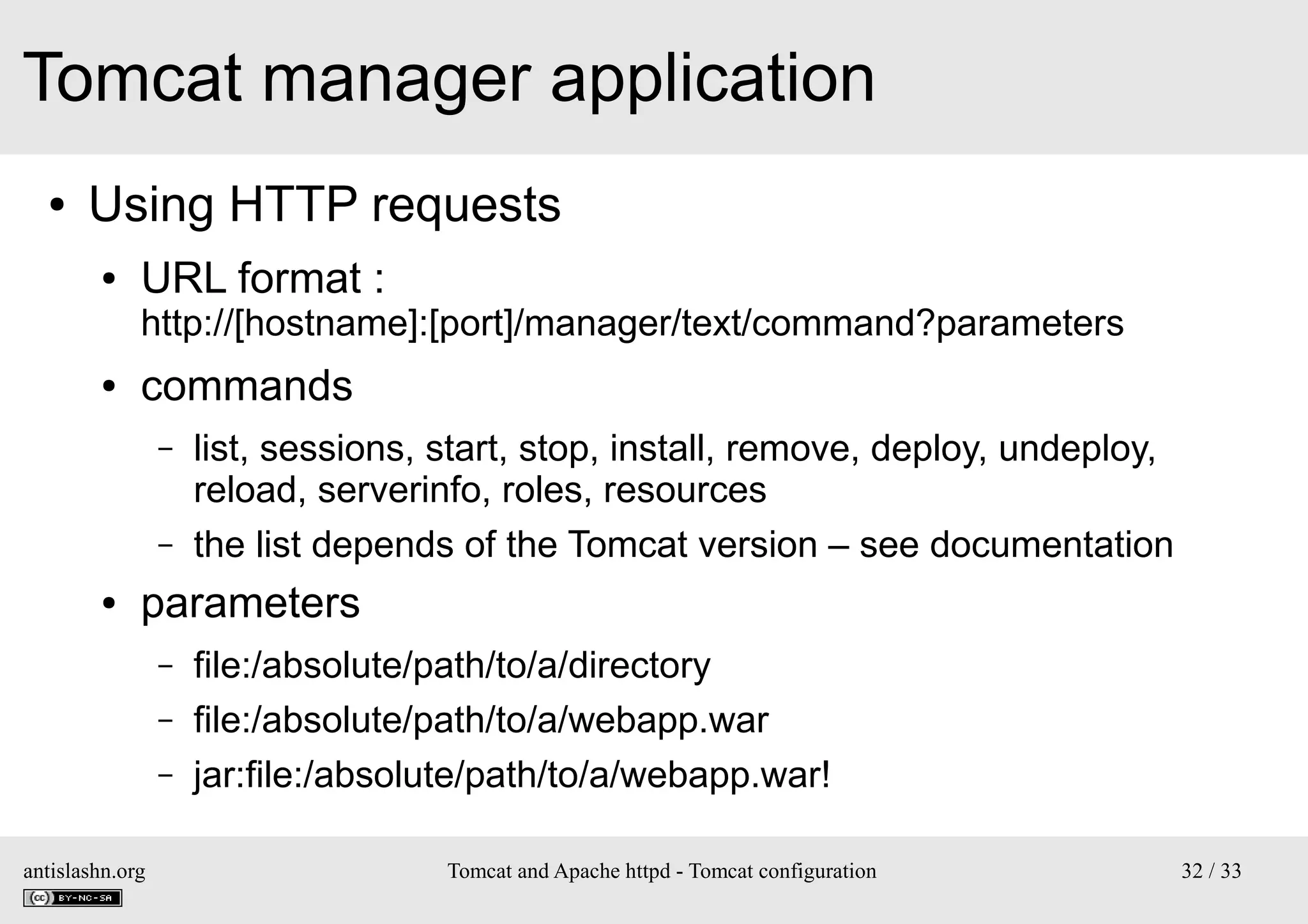Tomcat manager application
●

Using HTTP requests
●

URL format :

http://[hostname]:[port]/manager/text/command?parameters
●

commands
–
–

●

list, sessions, start, stop, install, remove, deploy, undeploy,
reload, serverinfo, roles, resources
the list depends of the Tomcat version – see documentation

parameters
–
–
–

antislashn.org

file:/absolute/path/to/a/directory
file:/absolute/path/to/a/webapp.war
jar:file:/absolute/path/to/a/webapp.war!
Tomcat and Apache httpd - Tomcat configuration

32 / 33

 