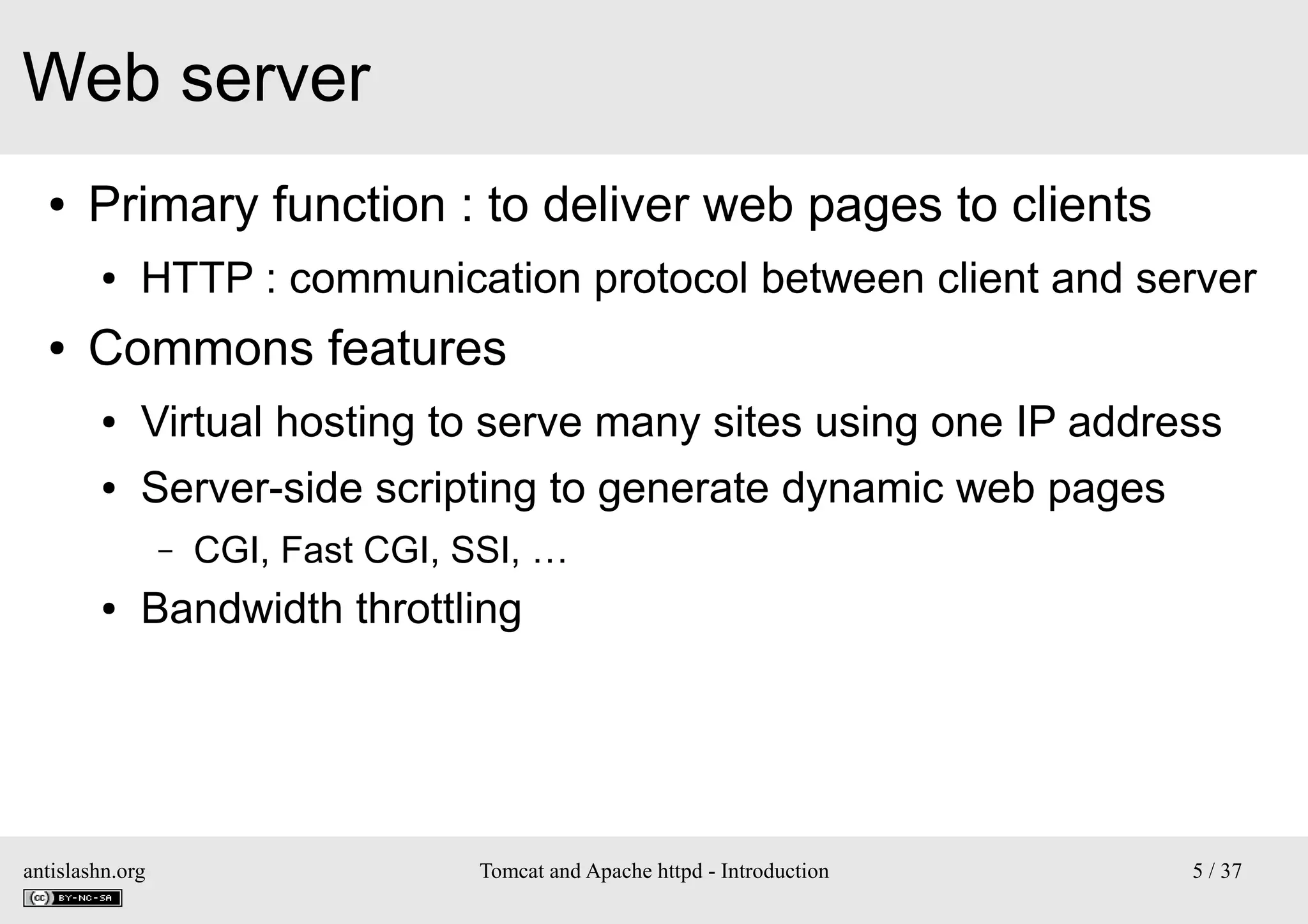 Web server
●

Primary function : to deliver web pages to clients
●

●

HTTP : communication protocol between client and server

Commons features
●

Virtual hosting to serve many sites using one IP address

●

Server-side scripting to generate dynamic web pages
–

●

CGI, Fast CGI, SSI, …

Bandwidth throttling

antislashn.org

Tomcat and Apache httpd - Introduction

5 / 37

 