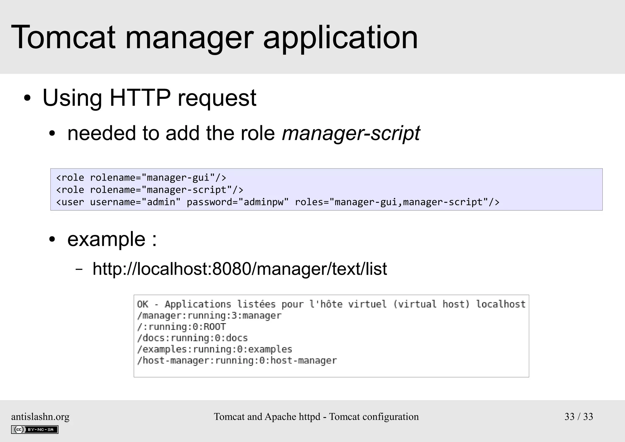 Tomcat manager application
●

Using HTTP request
●

needed to add the role manager-script
<role rolename="manager-gui"/>
<role rolename="manager-script"/>
<user username="admin" password="adminpw" roles="manager-gui,manager-script"/>

●

example :
–

antislashn.org

http://localhost:8080/manager/text/list

Tomcat and Apache httpd - Tomcat configuration

33 / 33

 