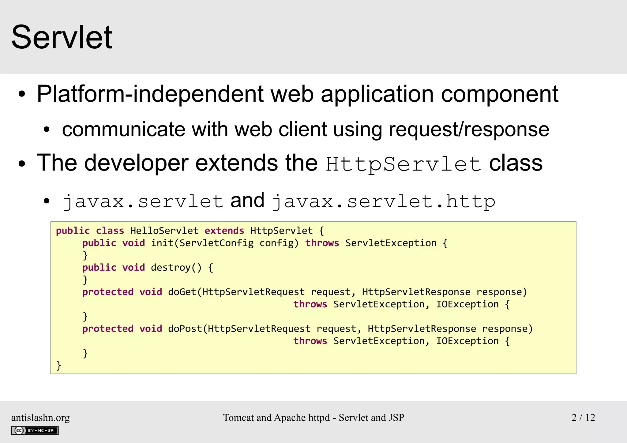 Servlet
●

Platform-independent web application component
●

●

communicate with web client using request/response

The developer extends the HttpServlet class
●

javax.servlet and javax.servlet.http
public class HelloServlet extends HttpServlet {
public void init(ServletConfig config) throws ServletException {
}
public void destroy() {
}
protected void doGet(HttpServletRequest request, HttpServletResponse response)
throws ServletException, IOException {
}
protected void doPost(HttpServletRequest request, HttpServletResponse response)
throws ServletException, IOException {
}
}

antislashn.org

Tomcat and Apache httpd - Servlet and JSP

2 / 12

 