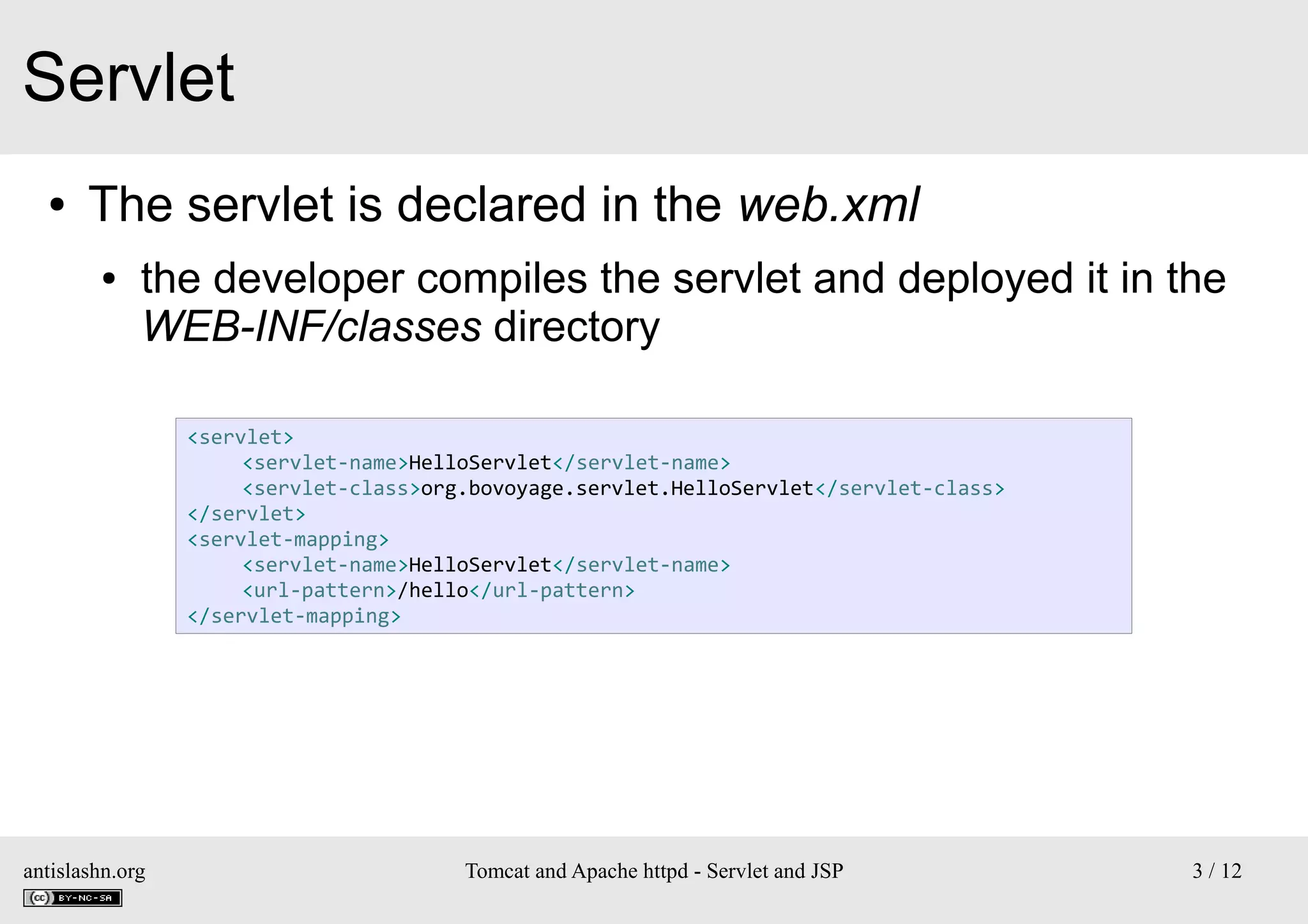Servlet
●

The servlet is declared in the web.xml
●

the developer compiles the servlet and deployed it in the
WEB-INF/classes directory
<servlet>
<servlet-name>HelloServlet</servlet-name>
<servlet-class>org.bovoyage.servlet.HelloServlet</servlet-class>
</servlet>
<servlet-mapping>
<servlet-name>HelloServlet</servlet-name>
<url-pattern>/hello</url-pattern>
</servlet-mapping>

antislashn.org

Tomcat and Apache httpd - Servlet and JSP

3 / 12

 