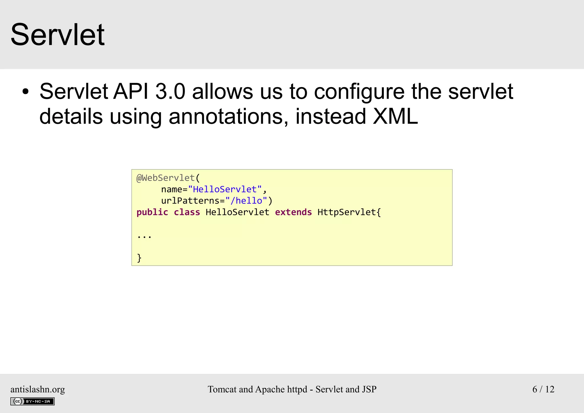 Servlet
●

Servlet API 3.0 allows us to configure the servlet
details using annotations, instead XML
@WebServlet(
name="HelloServlet",
urlPatterns="/hello")
public class HelloServlet extends HttpServlet{
...
}

antislashn.org

Tomcat and Apache httpd - Servlet and JSP

6 / 12

 