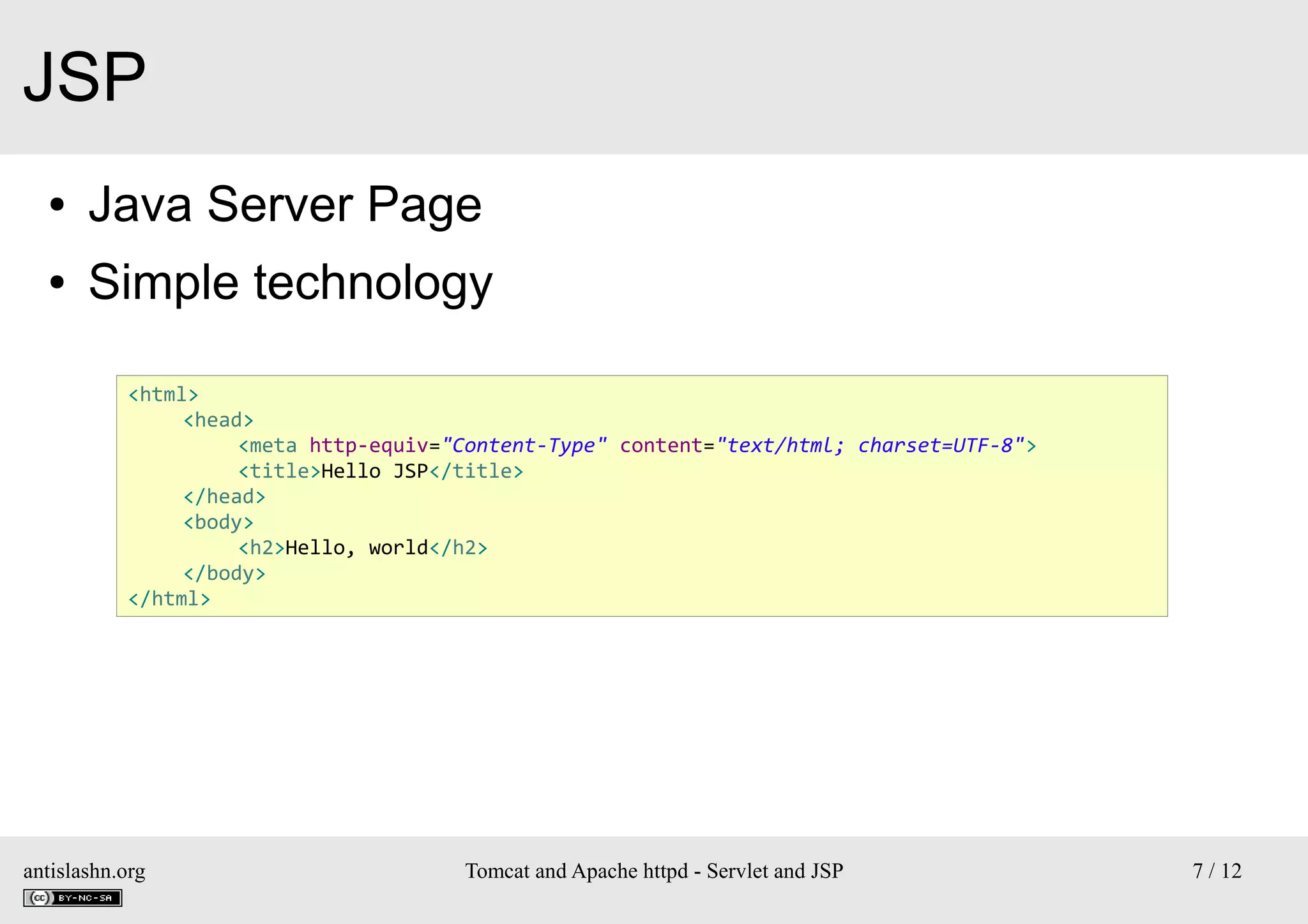 JSP
●

Java Server Page

●

Simple technology
<html>
<head>
<meta http-equiv="Content-Type" content="text/html; charset=UTF-8">
<title>Hello JSP</title>
</head>
<body>
<h2>Hello, world</h2>
</body>
</html>

antislashn.org

Tomcat and Apache httpd - Servlet and JSP

7 / 12

 