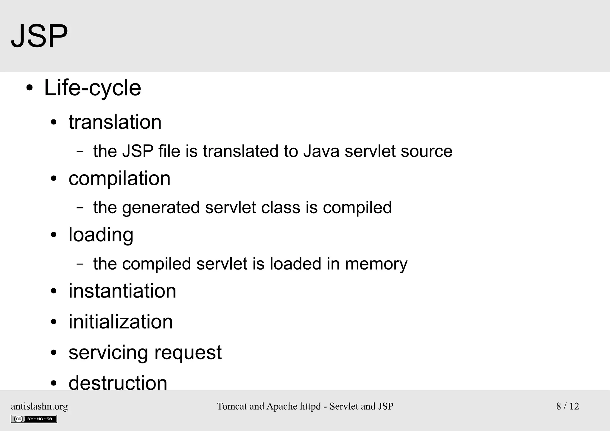 JSP
●

Life-cycle
●

translation
–

●

compilation
–

●

the JSP file is translated to Java servlet source
the generated servlet class is compiled

loading
–

the compiled servlet is loaded in memory

●

instantiation

●

initialization

●

servicing request

●

destruction

antislashn.org

Tomcat and Apache httpd - Servlet and JSP

8 / 12

 