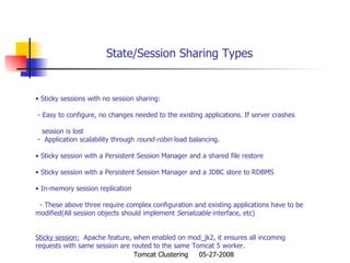 State/Session Sharing Types Sticky sessions with no session sharing: - Easy to configure, no changes needed to the existing applications. If server crashes  session is lost -  Application scalability through  round-robin  load balancing. Sticky session with a Persistent Session Manager and a shared file restore Sticky session with a Persistent Session Manager and a JDBC store to RDBMS In-memory session replication - These above three require complex configuration and existing applications have to be  modified(All session objects should implement  Serializable  interface, etc) Sticky session:   Apache feature, when enabled on mod_jk2, it ensures all incoming requests with same session are routed to the same Tomcat 5 worker. 