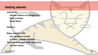 TM
1202/10/17
Getting startedGetting started
minishift:
Allows a demo on a single box.
Easy to setup
Small demo
Online:
Bare metal / VM:
Use ansible to install
2 nodes + master minimal
Tomcat webapp with sessions
Counter demo.
 