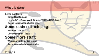 TM
1802/10/17
Demo contents:
Embedded Tomcat
HypriotOS + Fedora with Oracle JVM (for RPI3 demo)
Reuse existing tcp cluster code
Some code still missing:
Some in Tomcat
Documentation / tests.
Some more stuff:
We use ansible for the install.
Some maven builds and shells.
What is doneWhat is done
 