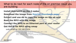 TM
2102/10/17
What to do next for each node of the on premise cloud you
are building
What to do next for each node of the on premise cloud you
are building
Install HypriotOS on the 3 nodes
Download the image from Hypriot downloads page.
Extract and use dd to copy the image on the sd card
Boot the RPI3 with the image
Connect the RPI3 to an Ethernet port of your router
Get the IP for RPI3 using nmap
sudo nmap -sn 192.168.1.0/24
Nmap scan report for pc-8.home (192.168.1.108)
Host is up (0.087s latency).
MAC Address: B8:27:EB:7A:A6:98 (Raspberry Pi Foundation)
 