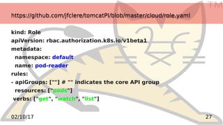 TM
2702/10/17
https://github.com/jfclere/tomcatPI/blob/master/cloud/role.yamlhttps://github.com/jfclere/tomcatPI/blob/master/cloud/role.yaml
kind: Role
apiVersion: rbac.authorization.k8s.io/v1beta1
metadata:
namespace: default
name: pod-reader
rules:
- apiGroups: [""] # "" indicates the core API group
resources: ["pods"]
verbs: ["get", "watch", "list"]
 