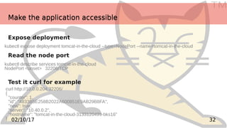 TM
3202/10/17
Make the application accessibleMake the application accessible
Expose deployment
Read the node port
Test it curl for example
kubectl expose deployment tomcat-in-the-cloud --type=NodePort --name=tomcat-in-the-cloud
kubectl describe services tomcat-in-the-cloud
NodePort <unset> 32206/TCP
curl http://10.0.0.204:32206/
{
"counter": 1,
"id": "4833B5E258B2022A600851E9AB29B8FA",
"new": true,
"server": "10.40.0.2",
"hostname": "tomcat-in-the-cloud-3133120499-bks16"
}
 