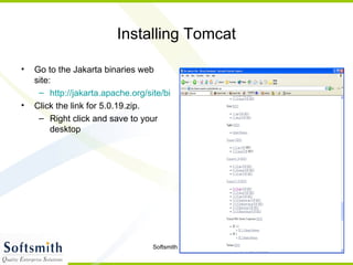 Installing Tomcat Go to the Jakarta binaries web site: http://jakarta.apache.org/site/binindex.cgi Click the link for 5.0.19.zip. Right click and save to your desktop 