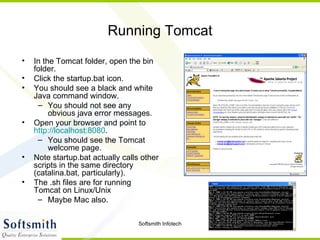 Running Tomcat In the Tomcat folder, open the bin folder. Click the startup.bat icon. You should see a black and white Java command window. You should not see any obvious java error messages. Open your browser and point to  http://localhost:8080 .  You should see the Tomcat welcome page. Note startup.bat actually calls other scripts in the same directory (catalina.bat, particularly). The .sh files are for running Tomcat on Linux/Unix  Maybe Mac also. 