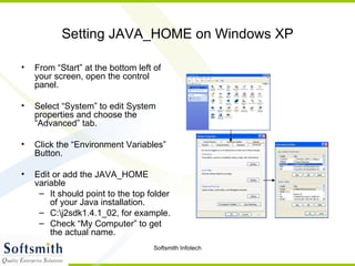 Setting JAVA_HOME on Windows XP From “Start” at the bottom left of your screen, open the control panel. Select “System” to edit System properties and choose the “Advanced” tab. Click the “Environment Variables” Button. Edit or add the JAVA_HOME variable It should point to the top folder of your Java installation. C:\j2sdk1.4.1_02, for example. Check “My Computer” to get the actual name. 
