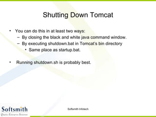 Shutting Down Tomcat You can do this in at least two ways: By closing the black and white java command window. By executing shutdown.bat in Tomcat’s bin directory  Same place as startup.bat. Running shutdown.sh is probably best. 