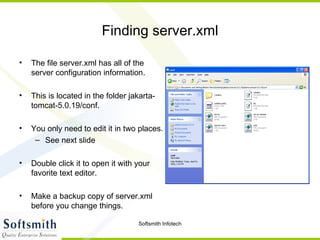 Finding server.xml The file server.xml has all of the server configuration information. This is located in the folder jakarta-tomcat-5.0.19/conf. You only need to edit it in two places. See next slide Double click it to open it with your favorite text editor. Make a backup copy of server.xml before you change things. 