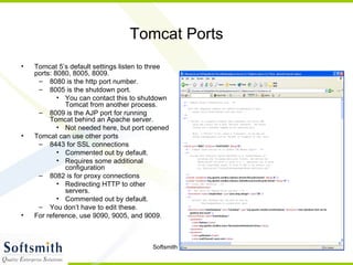 Tomcat Ports Tomcat 5’s default settings listen to three ports: 8080, 8005, 8009. 8080 is the http port number. 8005 is the shutdown port.  You can contact this to shutdown Tomcat from another process. 8009 is the AJP port for running Tomcat behind an Apache server. Not needed here, but port opened Tomcat can use other ports 8443 for SSL connections Commented out by default. Requires some additional configuration 8082 is for proxy connections Redirecting HTTP to other servers. Commented out by default. You don’t have to edit these. For reference, use 9090, 9005, and 9009. 