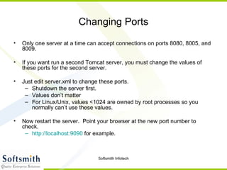 Changing Ports Only one server at a time can accept connections on ports 8080, 8005, and 8009. If you want run a second Tomcat server, you must change the values of these ports for the second server. Just edit server.xml to change these ports. Shutdown the server first. Values don’t matter For Linux/Unix, values <1024 are owned by root processes so you normally can’t use these values. Now restart the server.  Point your browser at the new port number to check. http://localhost:9090  for example. 