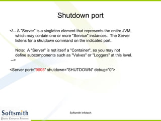 Shutdown port <!-- A "Server" is a singleton element that represents the entire JVM, which may contain one or more "Service" instances.  The Server listens for a shutdown command on the indicated port. Note:  A "Server" is not itself a "Container", so you may not define subcomponents such as "Valves" or "Loggers" at this level. --> <Server port=" 9005 " shutdown="SHUTDOWN" debug="0"> 