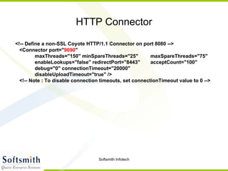 HTTP Connector <!-- Define a non-SSL Coyote HTTP/1.1 Connector on port 8080 --> <Connector port=" 9090 " maxThreads="150" minSpareThreads="25"  maxSpareThreads="75" enableLookups="false" redirectPort="8443"  acceptCount="100" debug="0" connectionTimeout="20000"  disableUploadTimeout="true" /> <!-- Note : To disable connection timeouts, set connectionTimeout value to 0 --> 