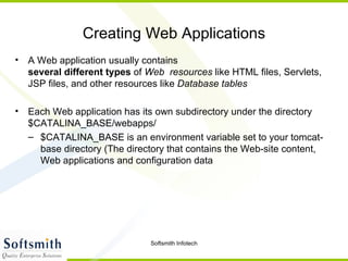 Creating Web Applications A Web application usually contains several   different types  of  Web  resources  like HTML files, Servlets, JSP files, and other resources like  Database tables Each Web application has its own subdirectory under the directory $CATALINA_BASE/webapps/ $CATALINA_BASE is an environment variable set to your tomcat-base directory (The directory that contains the Web-site content, Web applications and configuration data 