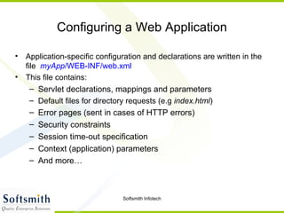 Configuring a Web Application Application-specific configuration and declarations are written in the file  myApp /WEB-INF/web.xml This file contains: Servlet declarations, mappings and parameters Default files for directory requests (e.g  index.html ) Error pages (sent in cases of HTTP errors) Security constraints Session time-out specification Context (application) parameters And more… 