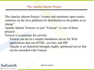 The Apache Jakarta Project The  Apache Jakarta Project  “creates and maintains open source solutions on the Java platform for distribution to the public at no charge” Apache Jakarta Tomcat--or just “Tomcat”--is one of those projects Tomcat is a  container  for servlets Tomcat can act as a simple standalone server for Web applications that use HTML, servlets, and JSP Apache is an industrial-strength, highly optimized server that can be extended with Tomcat 