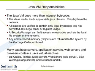 The Java VM does more than interpret bytecode: The class loader loads appropriate java classes.  Possibly from the network. All classes are verified to contain only legal bytecodes and not permitted any illegal stack or register usage. A SecurityManager can limit access to resources such as the local file system or the network. Any unreferenced memory (Objects) are returned to the system by the Garbage Collector thread. Many database servers, application servers, web servers and browsers contain a Java virtual machine eg: Oracle, Tomcat (web server), WebSphere (app server), BEA Weblogic (app server), and Netscape and IE. Java VM Responsibilities 